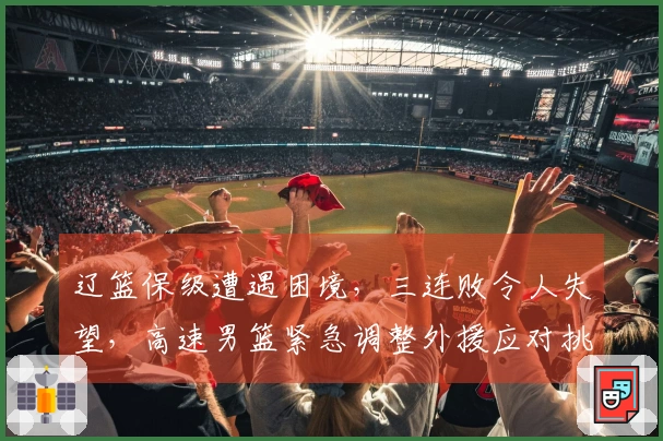 辽篮保级遭遇困境，三连败令人失望，高速男篮紧急调整外援应对挑战
