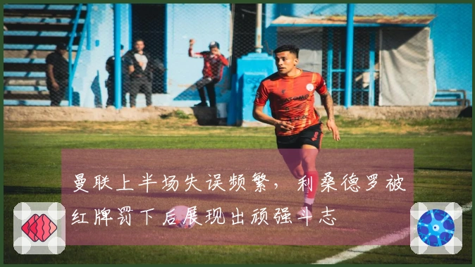 曼联上半场失误频繁，利桑德罗被红牌罚下后展现出顽强斗志