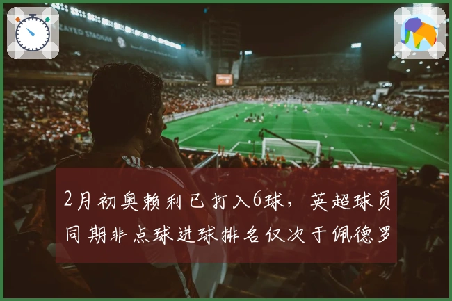 2月初奥赖利已打入6球，英超球员同期非点球进球排名仅次于佩德罗