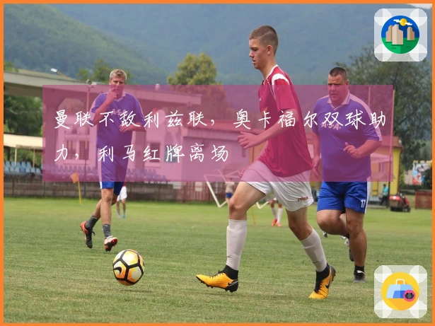 曼联不敌利兹联，奥卡福尔双球助力，利马红牌离场