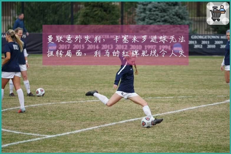 曼联意外失利，卡塞米罗进球无法扭转局面，利马的红牌犯规令人失望