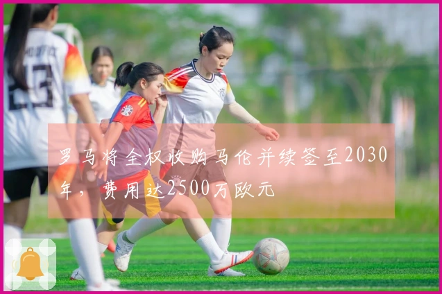 罗马将全权收购马伦并续签至2030年，费用达2500万欧元