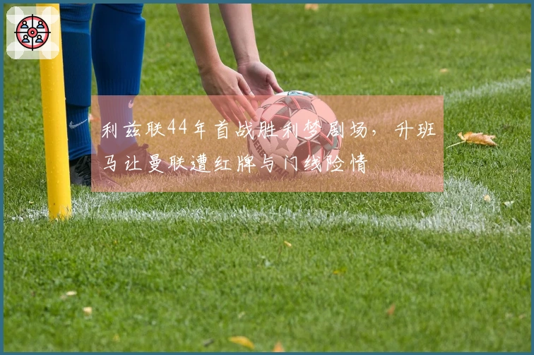 利兹联44年首战胜利梦剧场，升班马让曼联遭红牌与门线险情