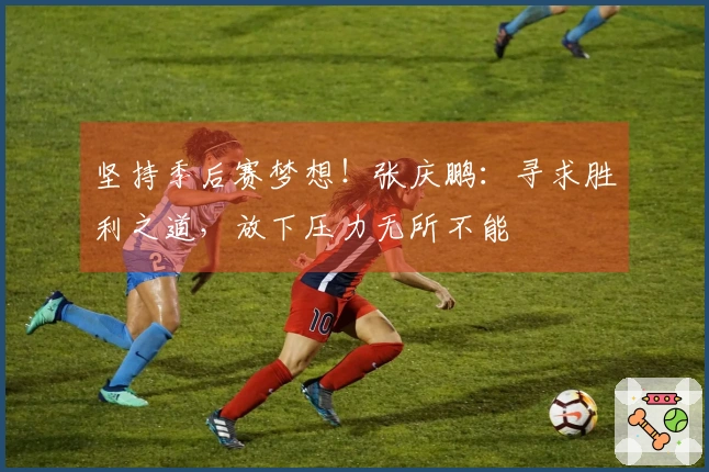 坚持季后赛梦想！张庆鹏：寻求胜利之道，放下压力无所不能