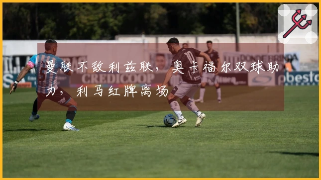 曼联不敌利兹联，奥卡福尔双球助力，利马红牌离场