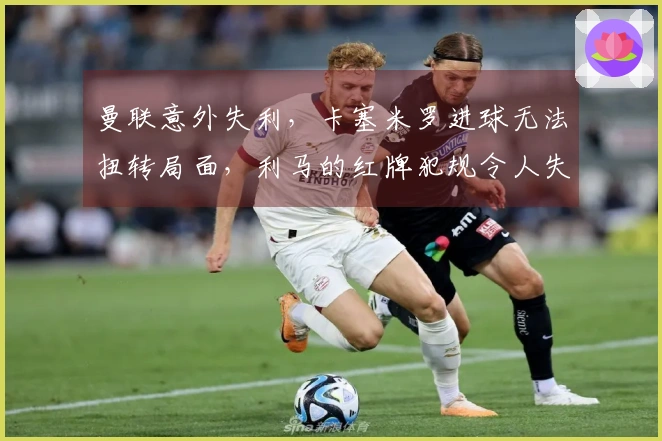 曼联意外失利，卡塞米罗进球无法扭转局面，利马的红牌犯规令人失望