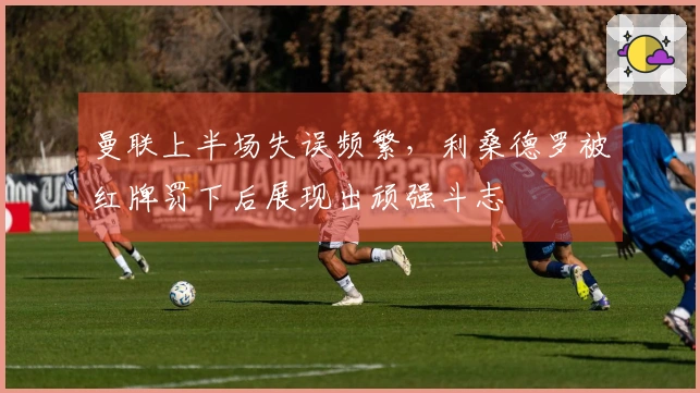 曼联上半场失误频繁，利桑德罗被红牌罚下后展现出顽强斗志
