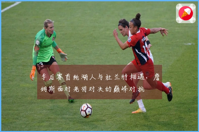 季后赛首轮湖人与杜兰特相遇，詹姆斯面对老将对决的巅峰对抗