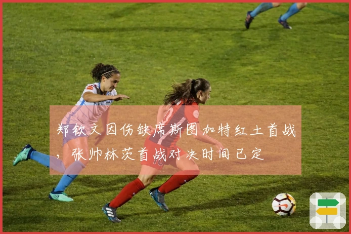 郑钦文因伤缺席斯图加特红土首战，张帅林茨首战对决时间已定